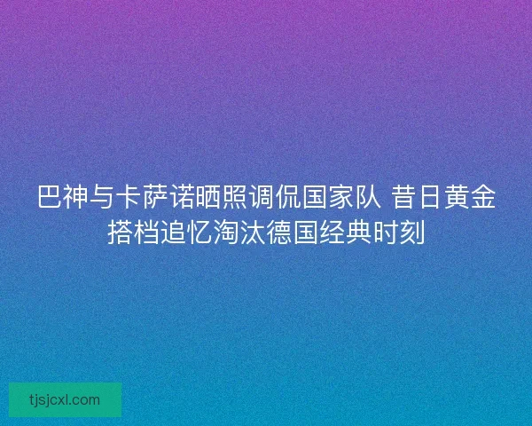 巴神与卡萨诺晒照调侃国家队 昔日黄金搭档追忆淘汰德国经典时刻