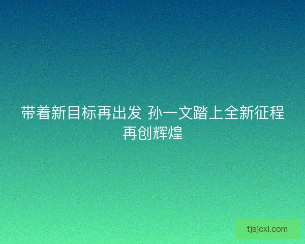 带着新目标再出发 孙一文踏上全新征程再创辉煌
