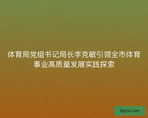 体育局党组书记局长李克敏引领全市体育事业高质量发展实践探索