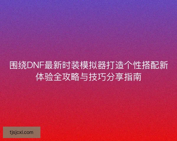 围绕DNF最新时装模拟器打造个性搭配新体验全攻略与技巧分享指南