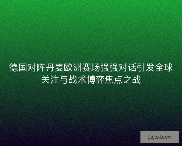 德国对阵丹麦欧洲赛场强强对话引发全球关注与战术博弈焦点之战