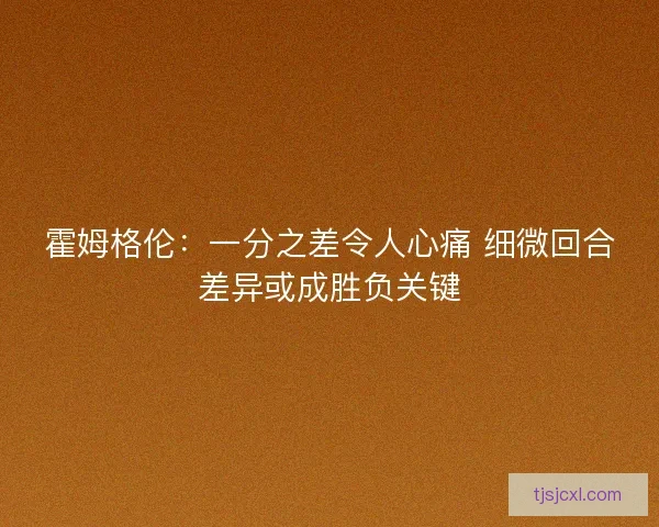 霍姆格伦：一分之差令人心痛 细微回合差异或成胜负关键
